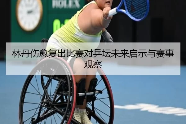 林丹伤愈复出比赛对乒坛未来启示与赛事观察
