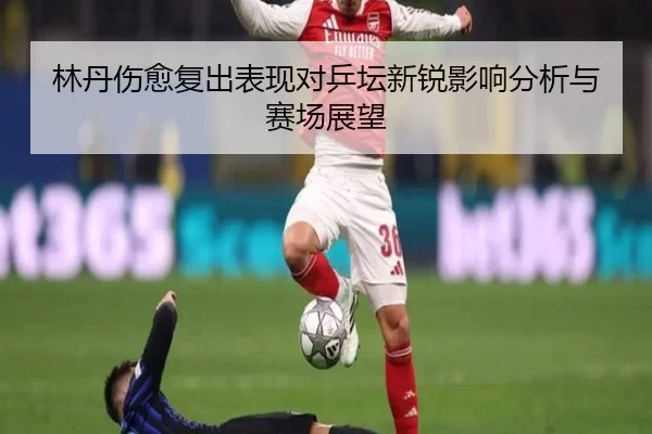林丹伤愈复出表现对乒坛新锐影响分析与赛场展望